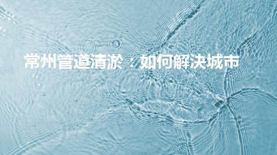 常州管道清淤：如何解決城市管網(wǎng)堵塞難題？